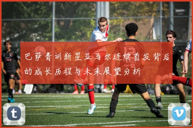 巴萨青训新星亚马尔连续首发背后的成长历程与未来展望分析