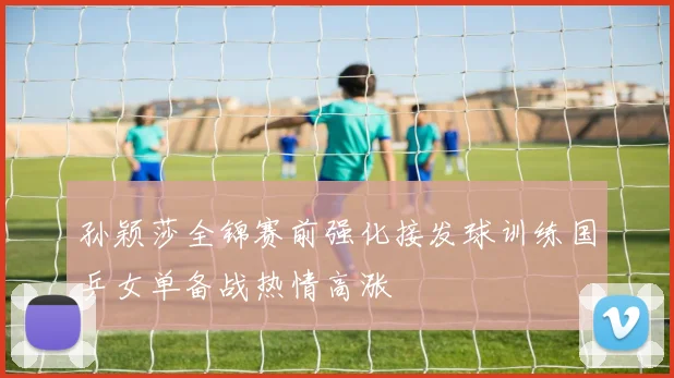 孙颖莎全锦赛前强化接发球训练国乒女单备战热情高涨