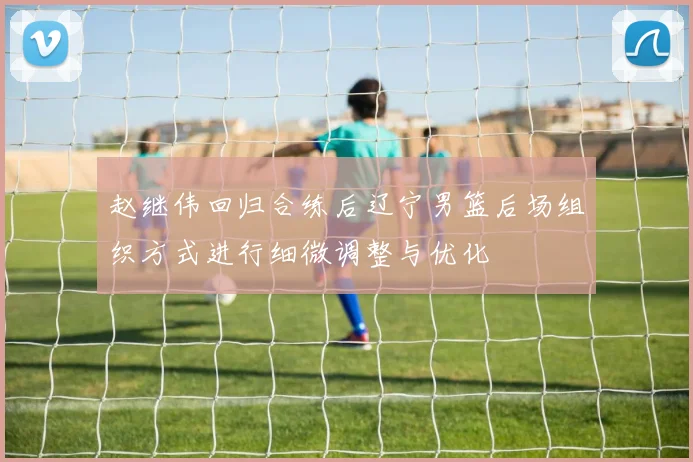 赵继伟回归合练后辽宁男篮后场组织方式进行细微调整与优化